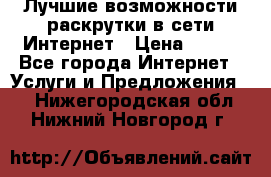 Лучшие возможности раскрутки в сети Интернет › Цена ­ 500 - Все города Интернет » Услуги и Предложения   . Нижегородская обл.,Нижний Новгород г.